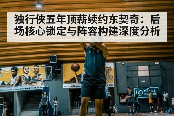 独行侠五年顶薪续约东契奇：后场核心锁定与阵容构建深度分析