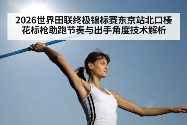 2026世界田联终极锦标赛东京站北口榛花标枪助跑节奏与出手角度技术解析
