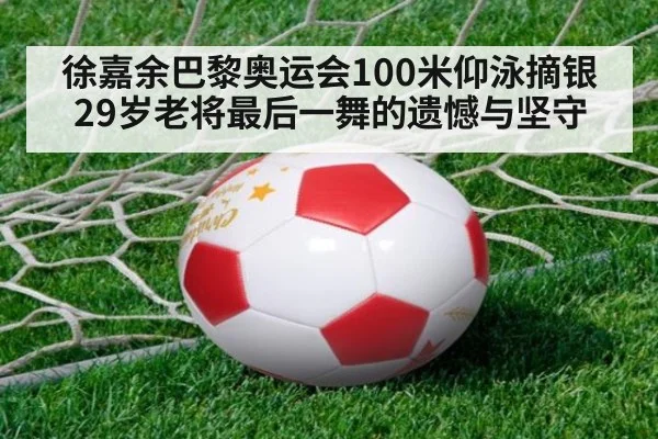 徐嘉余巴黎奥运会100米仰泳摘银 29岁老将最后一舞的遗憾与坚守